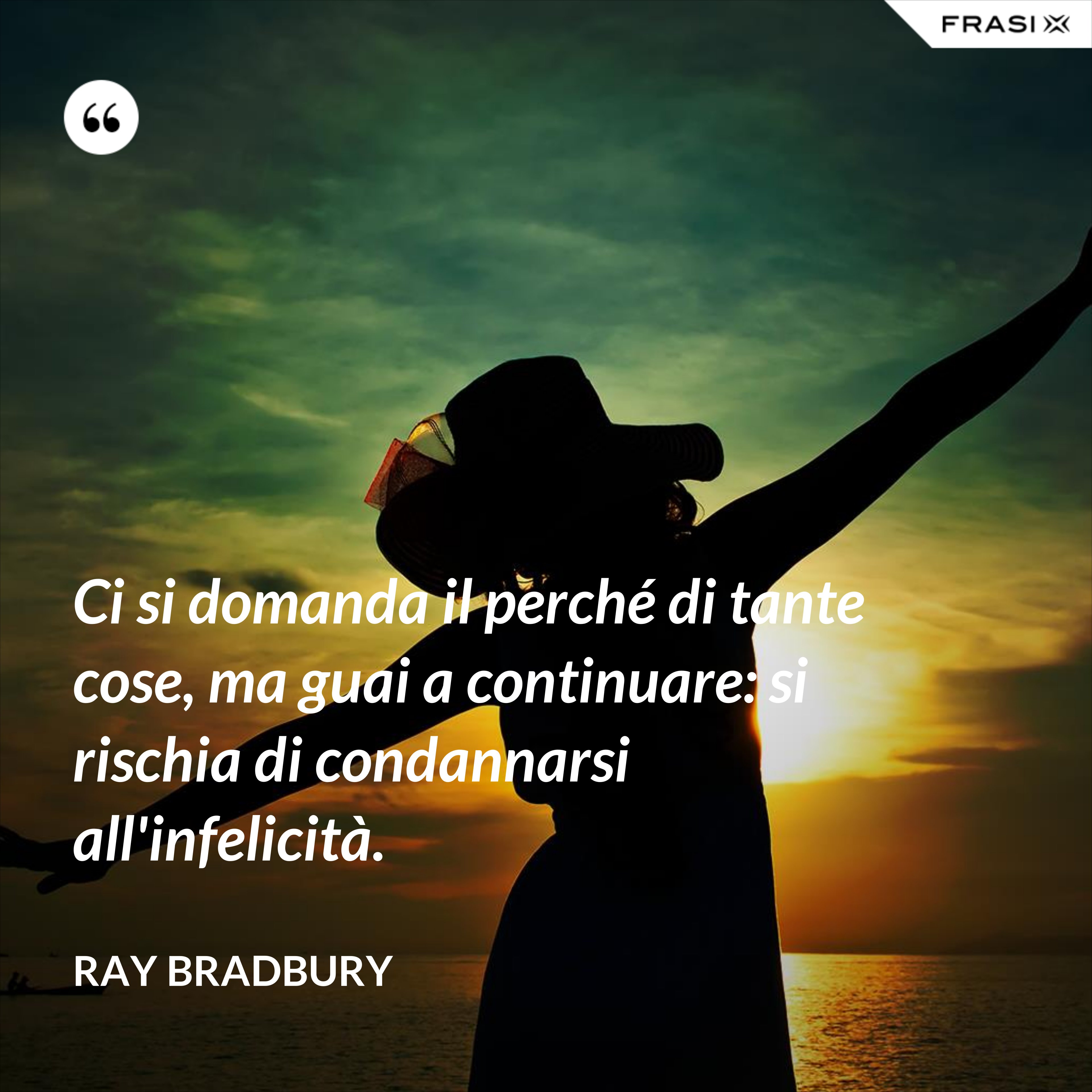 Ci si domanda il perché di tante cose, ma guai a continuare: si rischia di condannarsi all'infelicità. - Ray Bradbury