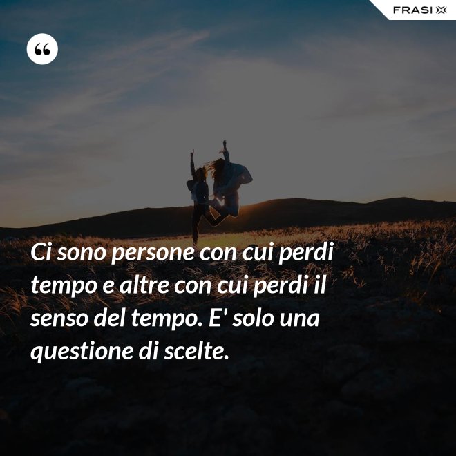 Ci sono persone con cui perdi tempo e altre con cui perdi il senso del tempo. E' solo una questione di scelte. - Anonimo