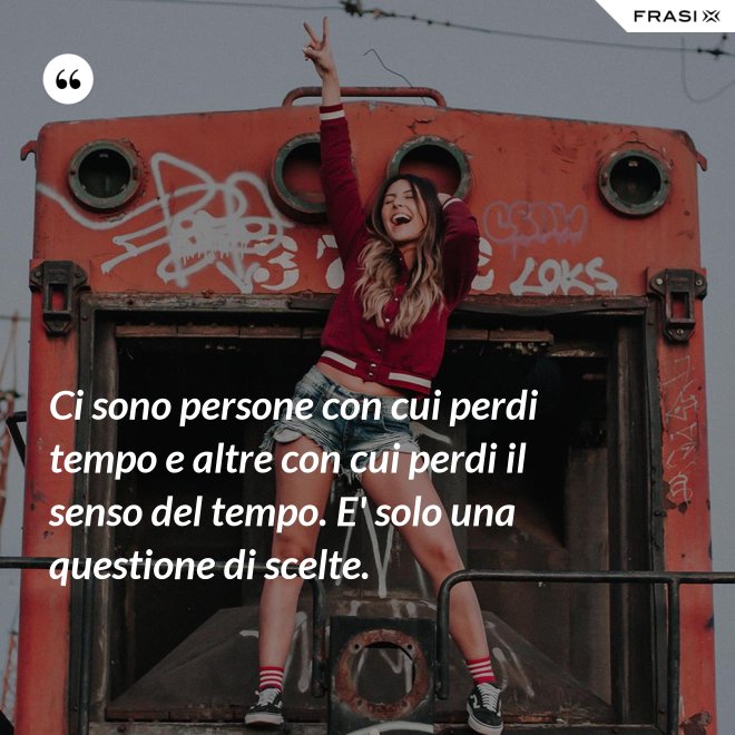 Ci sono persone con cui perdi tempo e altre con cui perdi il senso del tempo. E' solo una questione di scelte. - Anonimo