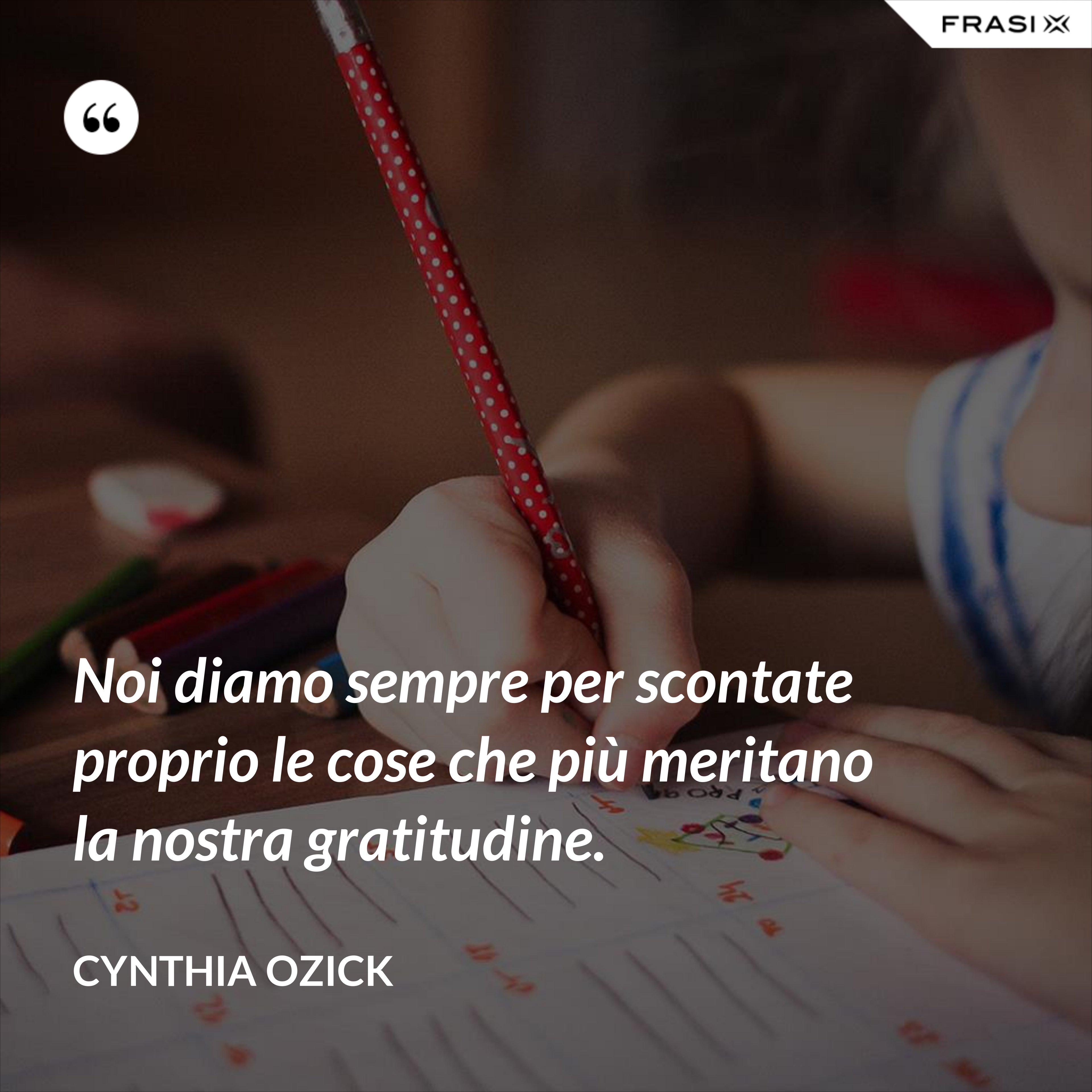Noi diamo sempre per scontate proprio le cose che più meritano la nostra gratitudine. - Cynthia Ozick