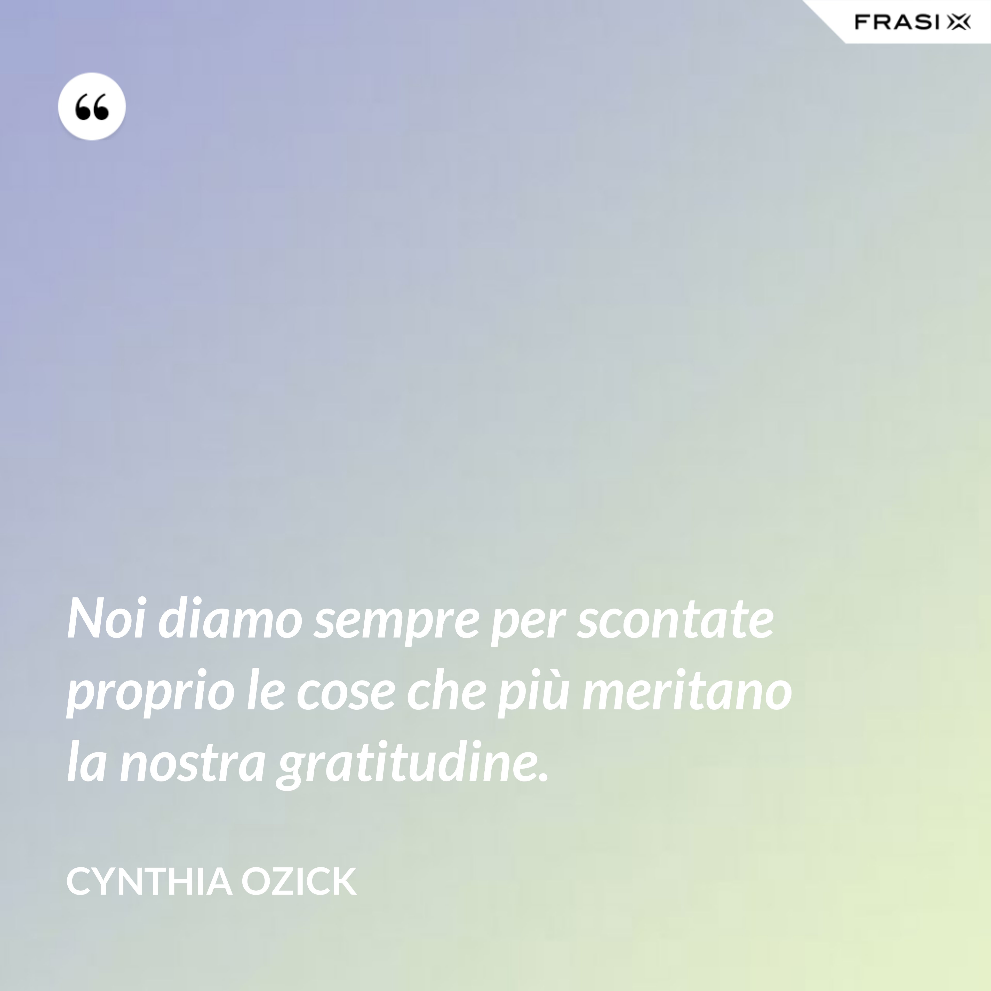 Noi diamo sempre per scontate proprio le cose che più meritano la nostra gratitudine. - Cynthia Ozick