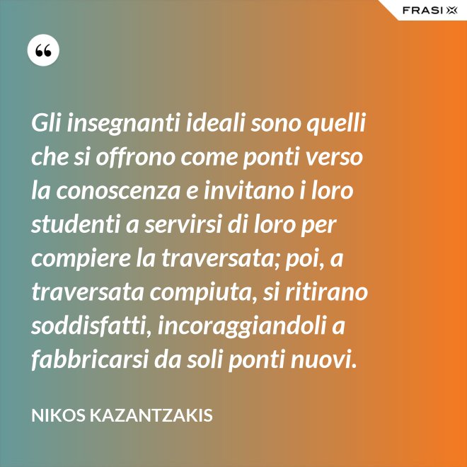 Gli insegnanti ideali sono quelli che si offrono come ponti verso la conoscenza e invitano i loro studenti a servirsi di loro per compiere la traversata; poi, a traversata compiuta, si ritirano soddisfatti, incoraggiandoli a fabbricarsi da soli ponti nuovi. - Nikos Kazantzakis