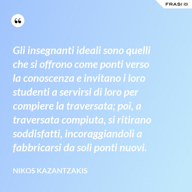 Gli insegnanti ideali sono quelli che si offrono come ponti verso la conoscenza e invitano i loro studenti a servirsi di loro per compiere la traversata; poi, a traversata compiuta, si ritirano soddisfatti, incoraggiandoli a fabbricarsi da soli ponti nuovi. - Nikos Kazantzakis