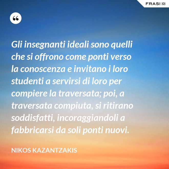 Gli insegnanti ideali sono quelli che si offrono come ponti verso la conoscenza e invitano i loro studenti a servirsi di loro per compiere la traversata; poi, a traversata compiuta, si ritirano soddisfatti, incoraggiandoli a fabbricarsi da soli ponti nuovi. - Nikos Kazantzakis