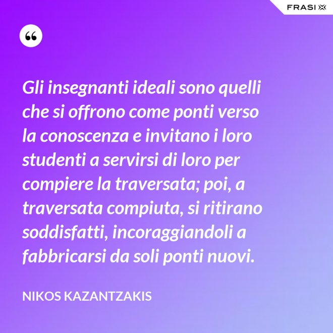 Gli insegnanti ideali sono quelli che si offrono come ponti verso la conoscenza e invitano i loro studenti a servirsi di loro per compiere la traversata; poi, a traversata compiuta, si ritirano soddisfatti, incoraggiandoli a fabbricarsi da soli ponti nuovi. - Nikos Kazantzakis