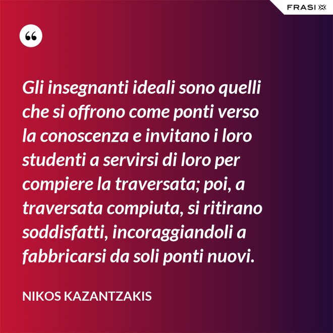 Gli insegnanti ideali sono quelli che si offrono come ponti verso la conoscenza e invitano i loro studenti a servirsi di loro per compiere la traversata; poi, a traversata compiuta, si ritirano soddisfatti, incoraggiandoli a fabbricarsi da soli ponti nuovi. - Nikos Kazantzakis