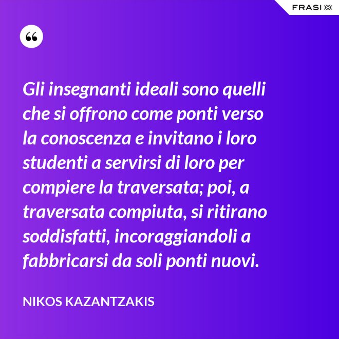 Gli insegnanti ideali sono quelli che si offrono come ponti verso la conoscenza e invitano i loro studenti a servirsi di loro per compiere la traversata; poi, a traversata compiuta, si ritirano soddisfatti, incoraggiandoli a fabbricarsi da soli ponti nuovi. - Nikos Kazantzakis