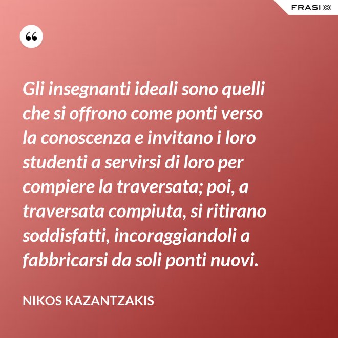 Gli insegnanti ideali sono quelli che si offrono come ponti verso la conoscenza e invitano i loro studenti a servirsi di loro per compiere la traversata; poi, a traversata compiuta, si ritirano soddisfatti, incoraggiandoli a fabbricarsi da soli ponti nuovi. - Nikos Kazantzakis