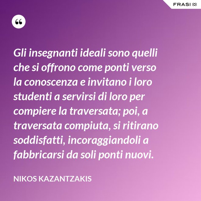 Gli insegnanti ideali sono quelli che si offrono come ponti verso la conoscenza e invitano i loro studenti a servirsi di loro per compiere la traversata; poi, a traversata compiuta, si ritirano soddisfatti, incoraggiandoli a fabbricarsi da soli ponti nuovi. - Nikos Kazantzakis