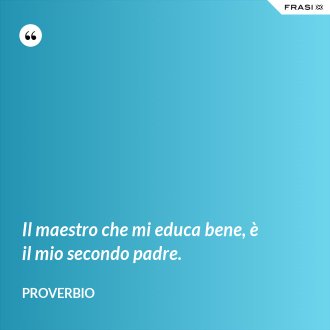 Il maestro che mi educa bene, è il mio secondo padre. - Proverbio