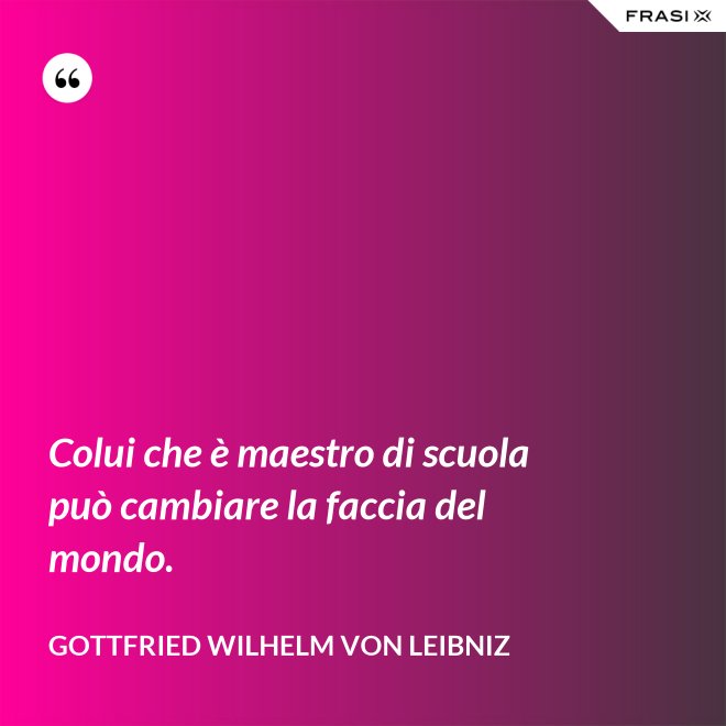 Colui che è maestro di scuola può cambiare la faccia del mondo. - Gottfried Wilhelm von Leibniz