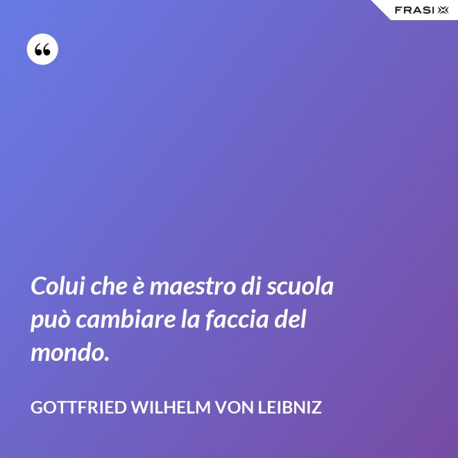Colui che è maestro di scuola può cambiare la faccia del mondo. - Gottfried Wilhelm von Leibniz