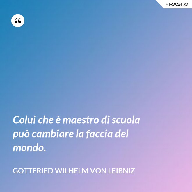 Colui che è maestro di scuola può cambiare la faccia del mondo. - Gottfried Wilhelm von Leibniz