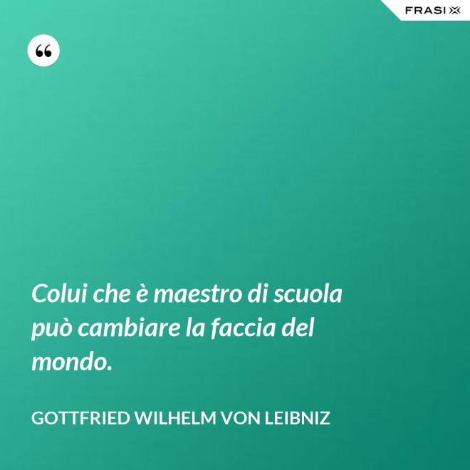 Colui che è maestro di scuola può cambiare la faccia del mondo. - Gottfried Wilhelm von Leibniz