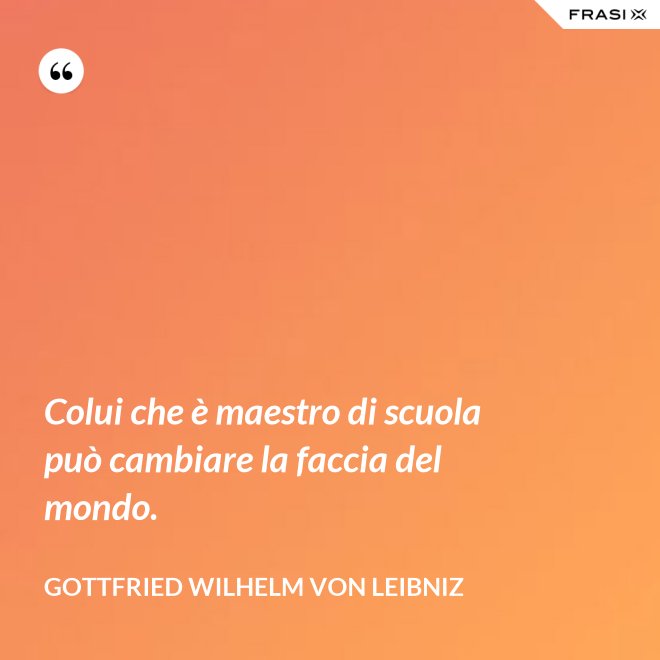 Colui che è maestro di scuola può cambiare la faccia del mondo. - Gottfried Wilhelm von Leibniz