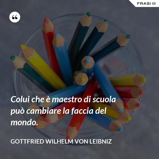 Colui che è maestro di scuola può cambiare la faccia del mondo. - Gottfried Wilhelm von Leibniz