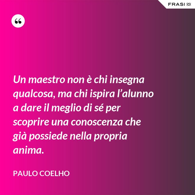 Un maestro non è chi insegna qualcosa, ma chi ispira l’alunno a dare il meglio di sé per scoprire una conoscenza che già possiede nella propria anima. - Paulo Coelho
