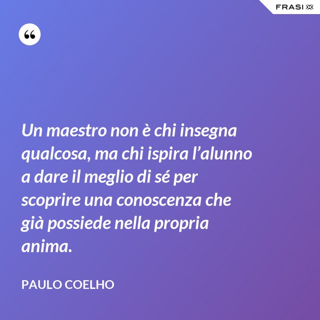 Un maestro non è chi insegna qualcosa, ma chi ispira l’alunno a dare il meglio di sé per scoprire una conoscenza che già possiede nella propria anima. - Paulo Coelho