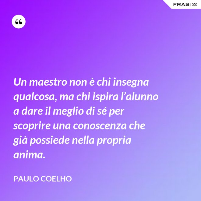 Un maestro non è chi insegna qualcosa, ma chi ispira l’alunno a dare il meglio di sé per scoprire una conoscenza che già possiede nella propria anima. - Paulo Coelho
