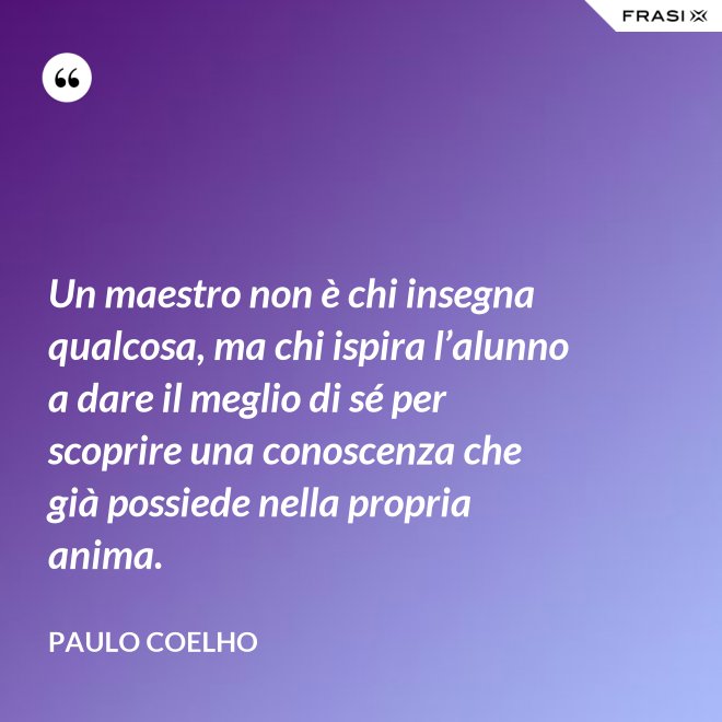 Un maestro non è chi insegna qualcosa, ma chi ispira l’alunno a dare il meglio di sé per scoprire una conoscenza che già possiede nella propria anima. - Paulo Coelho
