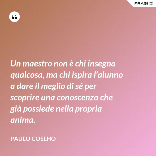 Un maestro non è chi insegna qualcosa, ma chi ispira l’alunno a dare il meglio di sé per scoprire una conoscenza che già possiede nella propria anima. - Paulo Coelho