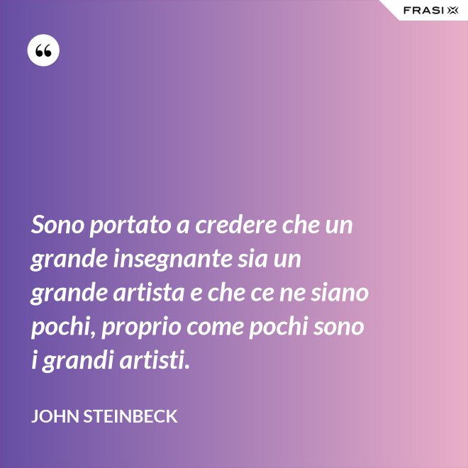 Sono portato a credere che un grande insegnante sia un grande artista e che ce ne siano pochi, proprio come pochi sono i grandi artisti. - John Steinbeck