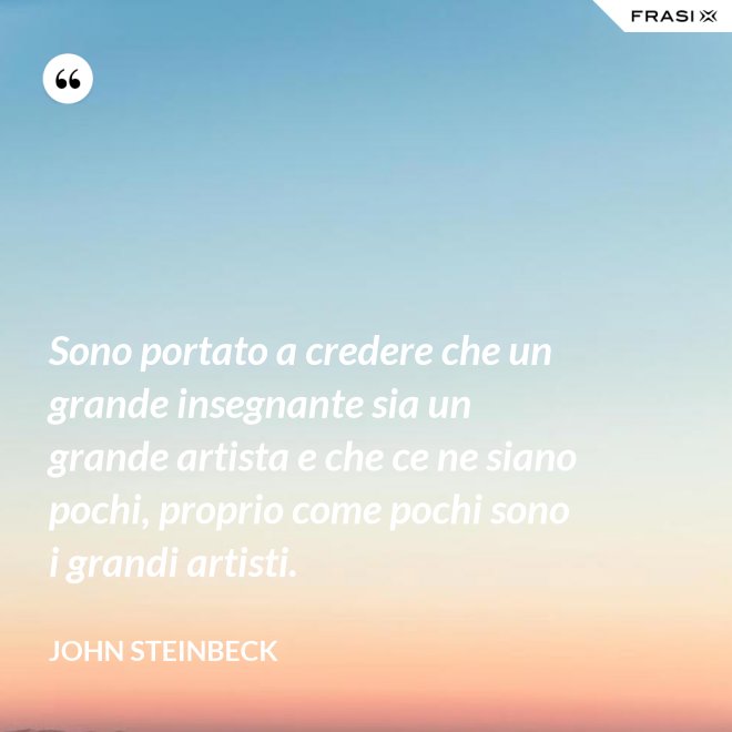 Sono portato a credere che un grande insegnante sia un grande artista e che ce ne siano pochi, proprio come pochi sono i grandi artisti. - John Steinbeck