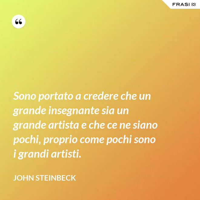 Sono portato a credere che un grande insegnante sia un grande artista e che ce ne siano pochi, proprio come pochi sono i grandi artisti. - John Steinbeck