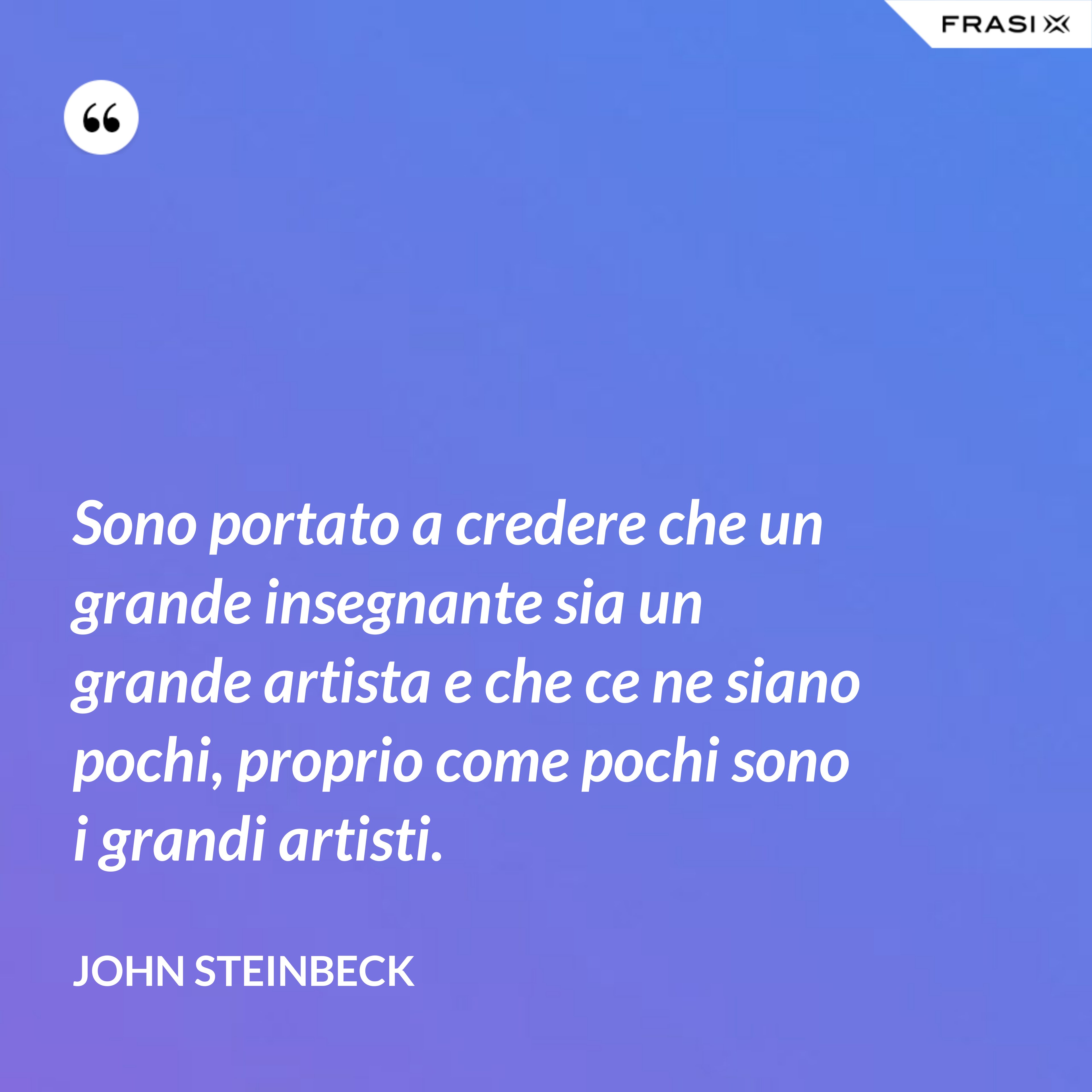 Sono portato a credere che un grande insegnante sia un grande artista e che ce ne siano pochi, proprio come pochi sono i grandi artisti. - John Steinbeck