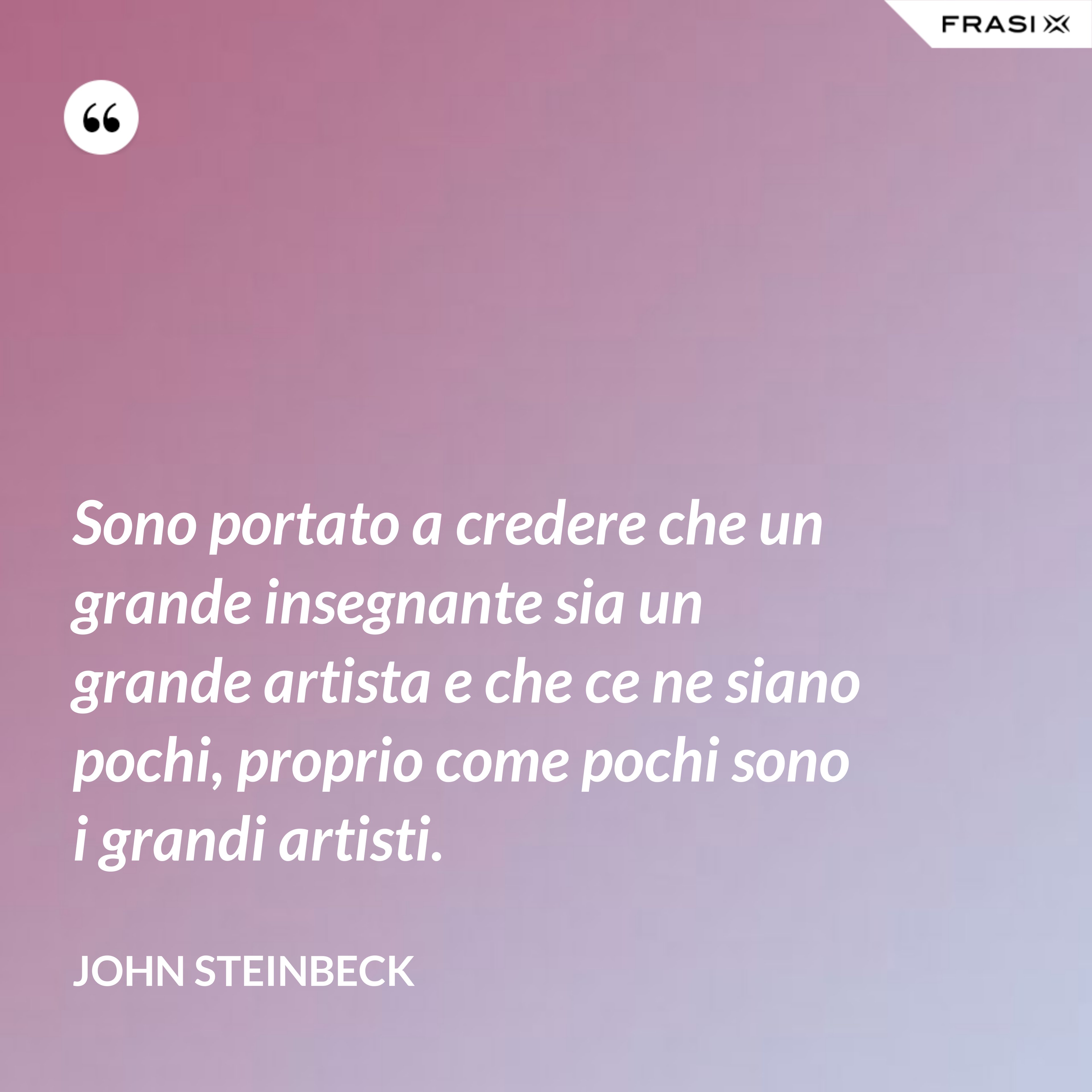 Sono portato a credere che un grande insegnante sia un grande artista e che ce ne siano pochi, proprio come pochi sono i grandi artisti. - John Steinbeck