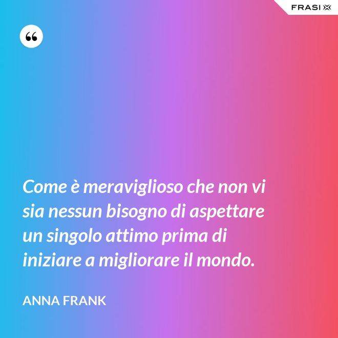 Come è meraviglioso che non vi sia nessun bisogno di aspettare un singolo attimo prima di iniziare a migliorare il mondo. - Anna Frank