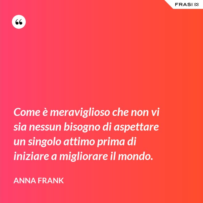 Come è meraviglioso che non vi sia nessun bisogno di aspettare un singolo attimo prima di iniziare a migliorare il mondo. - Anna Frank