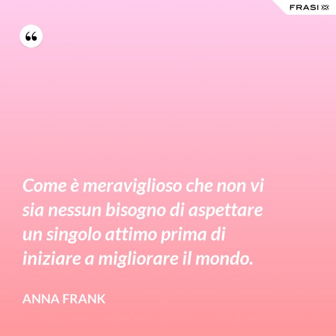 Come è meraviglioso che non vi sia nessun bisogno di aspettare un singolo attimo prima di iniziare a migliorare il mondo. - Anna Frank