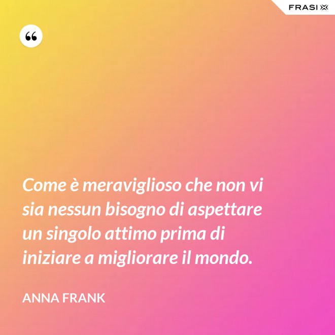 Come è meraviglioso che non vi sia nessun bisogno di aspettare un singolo attimo prima di iniziare a migliorare il mondo. - Anna Frank