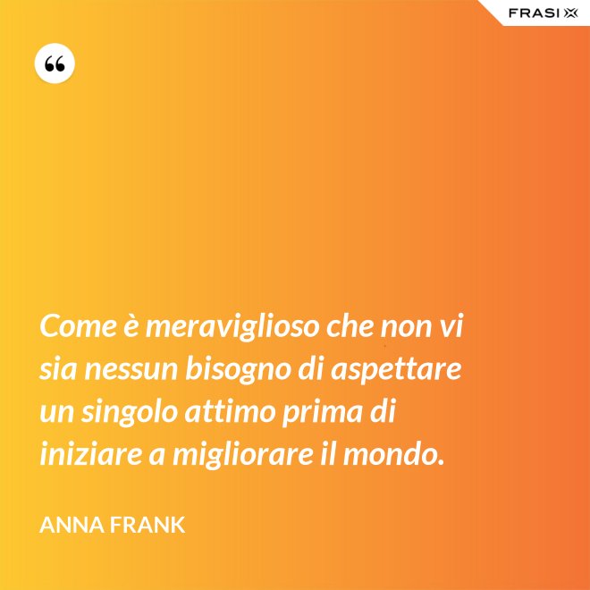 Come è meraviglioso che non vi sia nessun bisogno di aspettare un singolo attimo prima di iniziare a migliorare il mondo. - Anna Frank