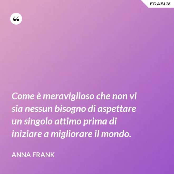 Come è meraviglioso che non vi sia nessun bisogno di aspettare un singolo attimo prima di iniziare a migliorare il mondo. - Anna Frank