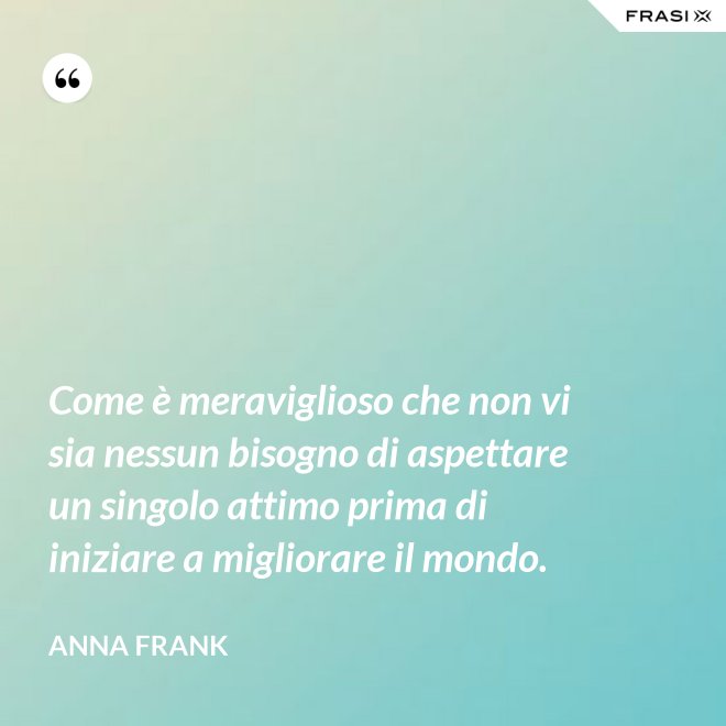 Come è meraviglioso che non vi sia nessun bisogno di aspettare un singolo attimo prima di iniziare a migliorare il mondo. - Anna Frank