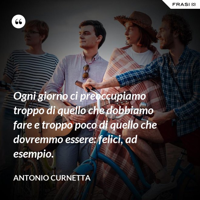Ogni giorno ci preoccupiamo troppo di quello che dobbiamo fare e troppo poco di quello che dovremmo essere: felici, ad esempio. - Antonio Curnetta