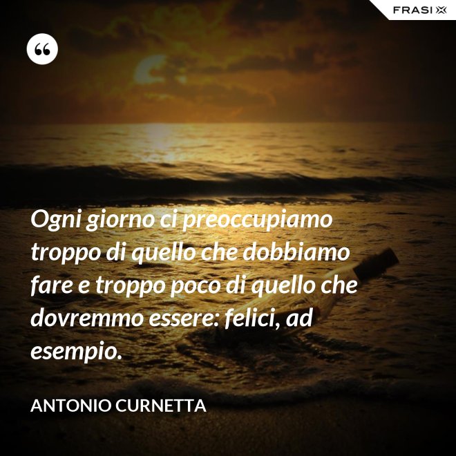 Ogni giorno ci preoccupiamo troppo di quello che dobbiamo fare e troppo poco di quello che dovremmo essere: felici, ad esempio. - Antonio Curnetta