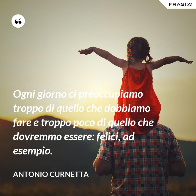 Ogni giorno ci preoccupiamo troppo di quello che dobbiamo fare e troppo poco di quello che dovremmo essere: felici, ad esempio. - Antonio Curnetta