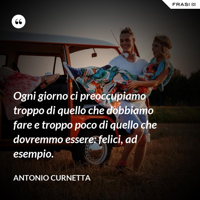 Ogni giorno ci preoccupiamo troppo di quello che dobbiamo fare e troppo poco di quello che dovremmo essere: felici, ad esempio. - Antonio Curnetta