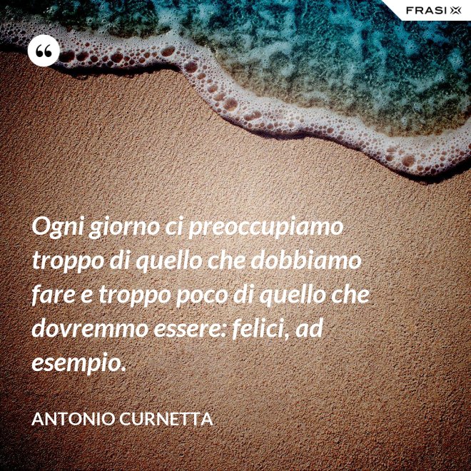 Ogni giorno ci preoccupiamo troppo di quello che dobbiamo fare e troppo poco di quello che dovremmo essere: felici, ad esempio. - Antonio Curnetta
