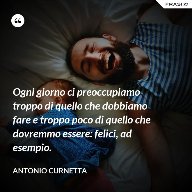 Ogni giorno ci preoccupiamo troppo di quello che dobbiamo fare e troppo poco di quello che dovremmo essere: felici, ad esempio. - Antonio Curnetta