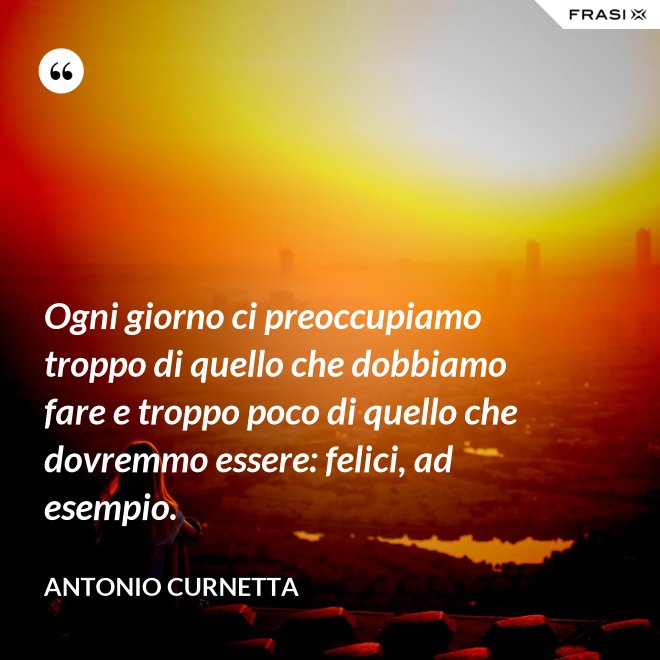 Ogni giorno ci preoccupiamo troppo di quello che dobbiamo fare e troppo poco di quello che dovremmo essere: felici, ad esempio. - Antonio Curnetta
