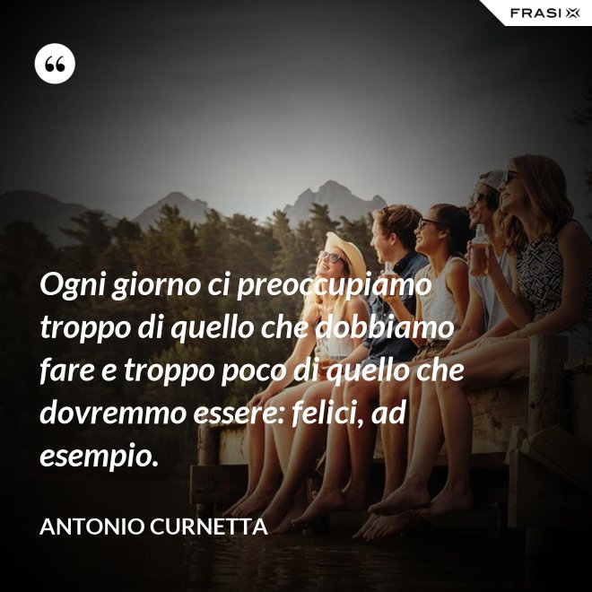Ogni giorno ci preoccupiamo troppo di quello che dobbiamo fare e troppo poco di quello che dovremmo essere: felici, ad esempio. - Antonio Curnetta