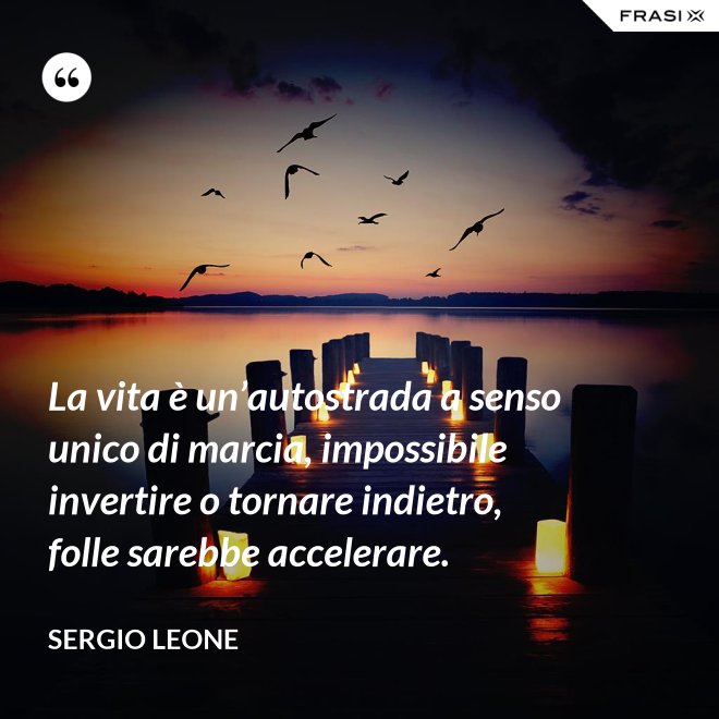 La vita è un’autostrada a senso unico di marcia, impossibile invertire o tornare indietro, folle sarebbe accelerare. - Sergio Leone