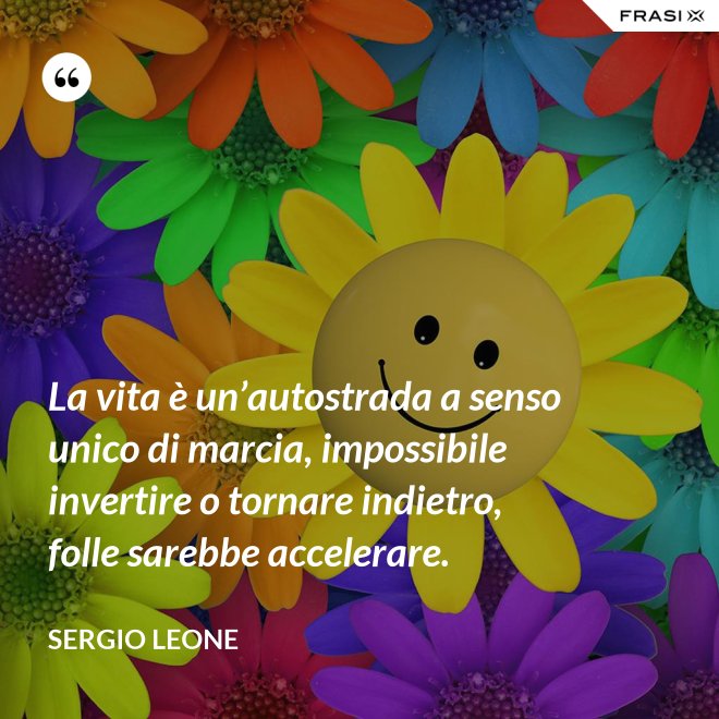 La vita è un’autostrada a senso unico di marcia, impossibile invertire o tornare indietro, folle sarebbe accelerare. - Sergio Leone