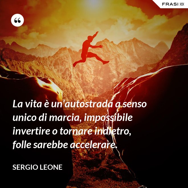 La vita è un’autostrada a senso unico di marcia, impossibile invertire o tornare indietro, folle sarebbe accelerare. - Sergio Leone
