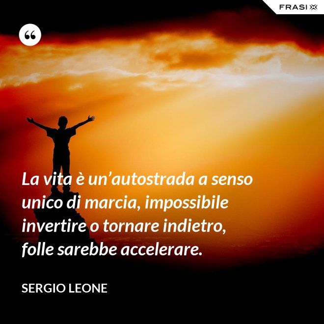 La vita è un’autostrada a senso unico di marcia, impossibile invertire o tornare indietro, folle sarebbe accelerare. - Sergio Leone