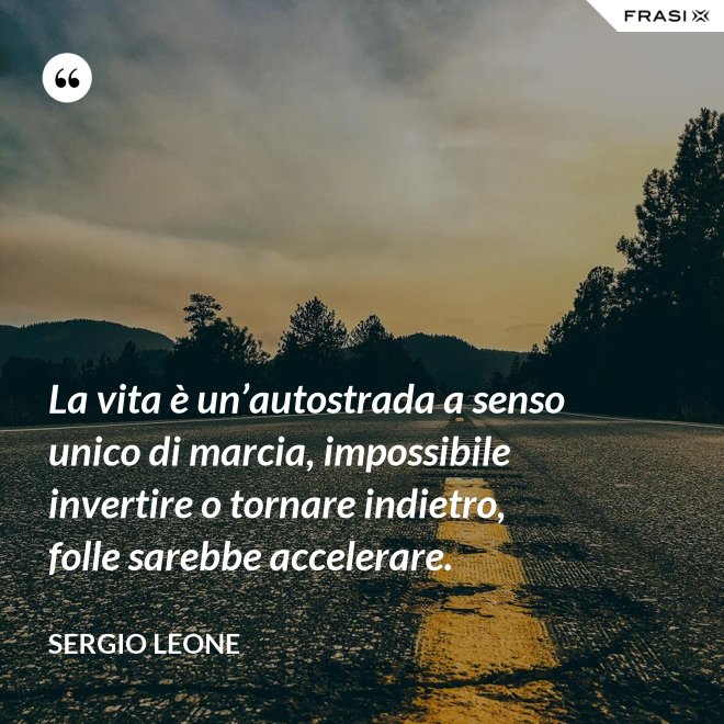 La vita è un’autostrada a senso unico di marcia, impossibile invertire o tornare indietro, folle sarebbe accelerare. - Sergio Leone
